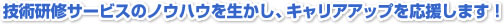 技術研修サービスのノウハウを生かし、キャリアアップを応援します